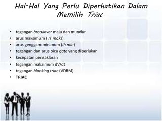 Hal-Hal Yang Perlu Diperhatikan Dalam 
Memilih Triac 
• tegangan breakover maju dan mundur 
• arus maksimum ( IT maks) 
• arus genggam minimum (Ih min) 
• tegangan dan arus picu gate yang diperlukan 
• kecepatan pensaklaran 
• tegangan maksimum dV/dt 
• tegangan blocking triac (VDRM) 
• TRIAC 
 