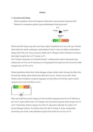DIODA
1.1 Karakteristik Dioda
Dioda merupakan salah satu komponen elektronika yang termasuk komponen aktif.
Dibawah ini merupakan gambar yang melambangkan dioda penyearah.
P N
Dioda memiliki fungsi yang unik yaitu hanya dapat mengalirkan arus satu arah saja. Struktur
dioda tidak lain adalah sambungan semikonduktor P dan N. Satu sisi adalah semikonduktor
dengan tipe P dan satu sisinya yang lain adalah tipe N. Dengan struktur demikian arus hanya
akan dapat mengalir dari sisi P menuju sisi N.
Sisi P disebut Anoda dan sisi N disebut Katoda. Lambang dioda seperti anak panah yang
arahnya dari sisi P ke sisi N. Karenanya ini mengingatkan kita pada arus konvensional mudah
mengalir dari sisi P ke sisi N.
Dalam pendekatan dioda ideal, dioda dianggap sebagai sebuah saklar tertutup jika diberi bias
forward dan sebagai saklar terbuka jika diberi bias reverse. Artinya secara ideal, dioda
berlaku seperti konduktor sempurna (tegangan nol) jika dibias forward dan seperti isolator
sempurna (arus nol) saat dibias reverse.
Pada saat terjadi bias positif, dengan arti kata memberi tegangan potensial sisi P lebih besar
dari sisi N, maka elektron dari sisi N dengan serta merta akan tergerak untuk mengisi hole di
sisi P. Tentu kalau elektron mengisi hole disisi P, maka akan terbentuk hole pada sisi N
karena ditinggal elektron. Ini disebut aliran hole dari P menuju N, Kalau mengunakan
terminologi arus listrik, maka dikatakan terjadi aliran listrik dari sisi P ke sisi N.
 