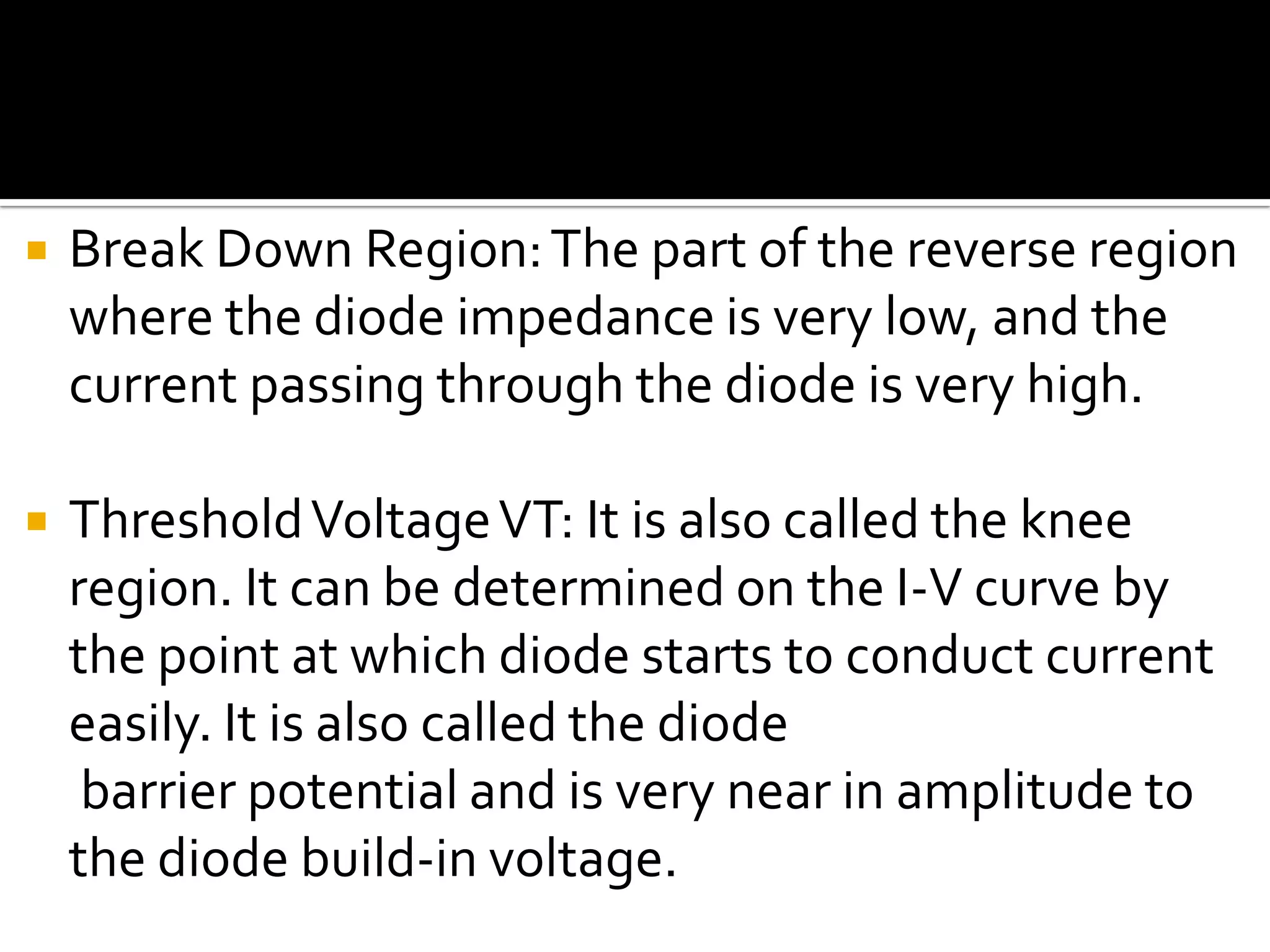  Break Down Region:The part of the reverse region
where the diode impedance is very low, and the
current passing through the diode is very high.
 ThresholdVoltageVT: It is also called the knee
region. It can be determined on the I-V curve by
the point at which diode starts to conduct current
easily. It is also called the diode
barrier potential and is very near in amplitude to
the diode build-in voltage.
 