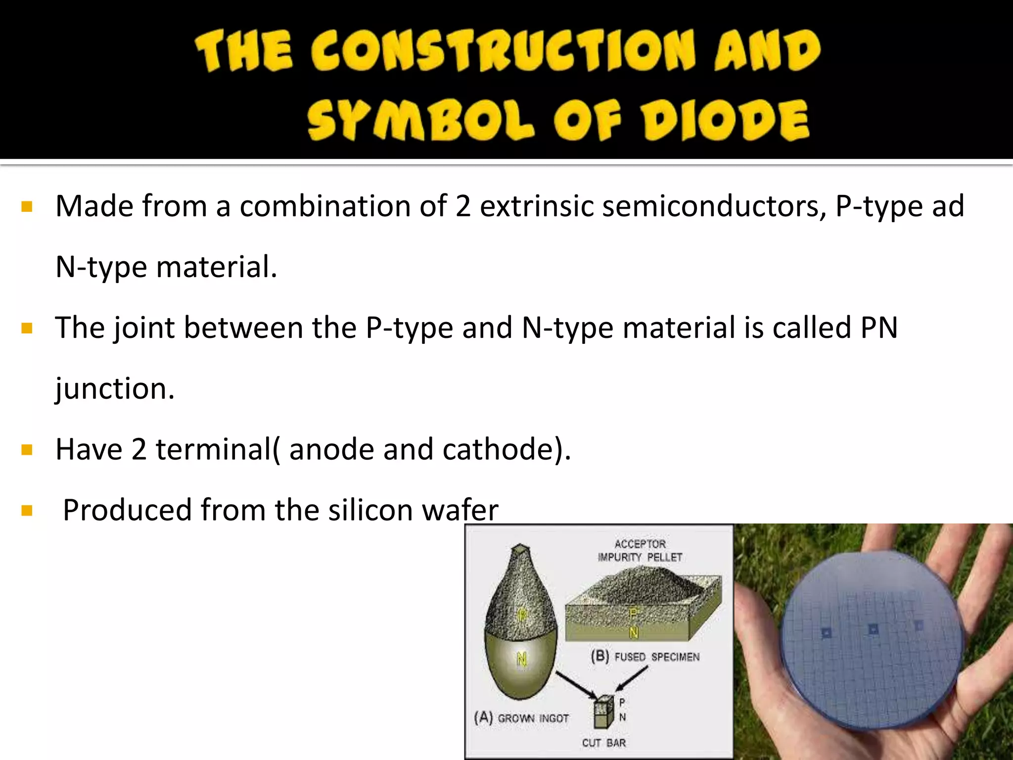  Made from a combination of 2 extrinsic semiconductors, P-type ad
N-type material.
 The joint between the P-type and N-type material is called PN
junction.
 Have 2 terminal( anode and cathode).
 Produced from the silicon wafer
 