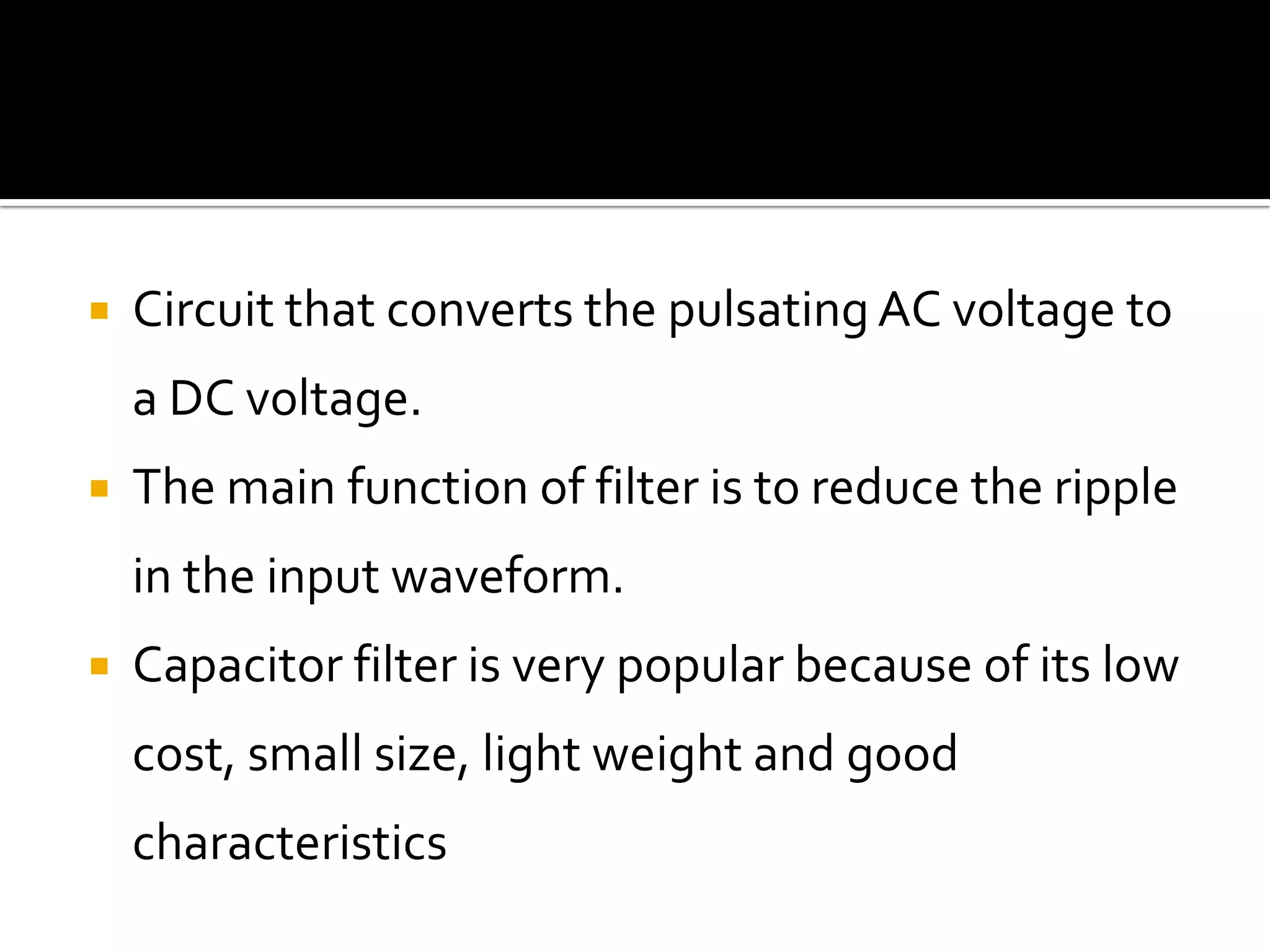  Circuit that converts the pulsating AC voltage to
a DC voltage.
 The main function of filter is to reduce the ripple
in the input waveform.
 Capacitor filter is very popular because of its low
cost, small size, light weight and good
characteristics
 