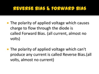  The polarity of applied voltage which causes
charge to flow through the diode is
called Forward Bias. (all current, almost no
volts)
 The polarity of applied voltage which can't
produce any current is called Reverse Bias.(all
volts, almost no current)
 