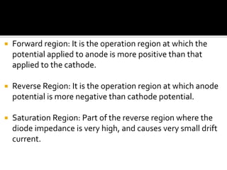  Forward region: It is the operation region at which the
potential applied to anode is more positive than that
applied to the cathode.
 Reverse Region: It is the operation region at which anode
potential is more negative than cathode potential.
 Saturation Region: Part of the reverse region where the
diode impedance is very high, and causes very small drift
current.
 