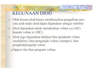 KEGUNAAN DIOD
Oleh kerana diod hanya membenarkan pengaliran arus
satu arah maka diod dapat digunakan sebagai rektifier
Diod digunakan untuk menukarkan voltan a.u (AC)
kepada voltan a.t (DC).
Diod juga digunakan didalam litar pendarab voltan
(multiplier), litar penganjak voltan (clamper), litar
penghad/pengetip voltan
(clipper) dan litar pengatur voltan.

 