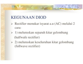 KEGUNAAN DIOD
Rectifier menukar isyarat a.u (AC) melalui 2
cara:
1) meluruskan separuh kitar gelombang
(halfwafe rectifier)
2) meluruskan keseluruhan kitar gelombang
(fullwave rectifier)

 