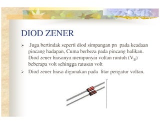DIOD ZENER
Juga bertindak seperti diod simpangan pn pada keadaan
pincang hadapan, Cuma berbeza pada pincang balikan.
Diod zener biasanya mempunyai voltan runtuh (VB)
beberapa volt sehingga ratusan volt
Diod zener biasa digunakan pada litar pengatur voltan.

 