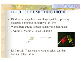 LED/LIGHT EMITTING DIODE
Diod akan mengeluarkan cahaya apabila dipincang
hadapan. Sekurang-kurangnya (2v~3v).
Warna bergantung kepada bahan yang digunakan.
3 warna 1. Merah 2. Hijau 3.kuning
3V
LED

LED rosak: Tiada cahaya yang dikeluarkan dan
bacaan meter, infiniti.

 