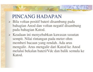 PINCANG HADAPAN
Bila voltan positif bateri disambung pada
bahagian Anod dan voltan negatif disambung
pada bahagian Katod.
Keadaan ini menyebabkan kawasan susutan
sempit. Nilai rintangan pada meter ohm
memberi bacaan yang rendah. Ada arus
mengalir. Arus mengalir dari Katod ke Anod
melalui bekalan bateri/Vdc dan balik semula ke
Katod.

 