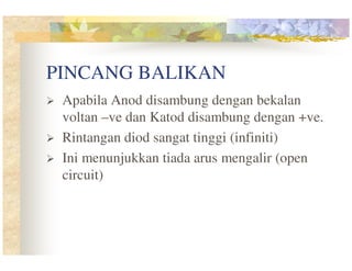 PINCANG BALIKAN
Apabila Anod disambung dengan bekalan
voltan –ve dan Katod disambung dengan +ve.
Rintangan diod sangat tinggi (infiniti)
Ini menunjukkan tiada arus mengalir (open
circuit)

 