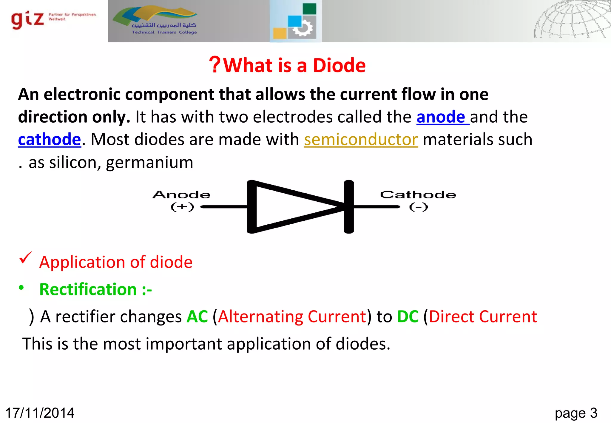 12/23/14 Page 3Numeral Systems
What is a Diode?
An electronic component that allows the current flow in one
direction only. It has with two electrodes called the anode and the
cathode. Most diodes are made with semiconductor materials such
as silicon, germanium.
 Application of diode
• Rectification :-
A rectifier changes AC (Alternating Current) to DC (Direct Current(
This is the most important application of diodes.
17/11/2014 page 3
 