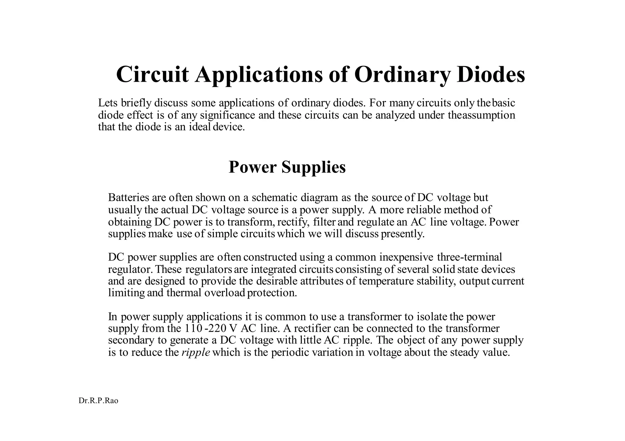 Dr.R.P.Rao
Circuit Applications of Ordinary Diodes
Lets briefly discuss some applications of ordinary diodes. For many circuits only thebasic
diode effect is of any significance and these circuits can be analyzed under theassumption
that the diode is an ideal device.
Power Supplies
Batteries are often shown on a schematic diagram as the source of DC voltage but
usually the actual DC voltage source is a power supply. A more reliable method of
obtaining DC power is to transform, rectify, filter and regulate an AC line voltage. Power
supplies make use of simple circuitswhich we will discuss presently.
DC power supplies are often constructed using a common inexpensive three-terminal
regulator.These regulatorsare integrated circuitsconsisting of several solid state devices
and are designed to provide the desirable attributes of temperature stability, outputcurrent
limiting and thermal overload protection.
In power supply applications it is common to use a transformer to isolate the power
supply from the 110 -220 V AC line. A rectifier can be connected to the transformer
secondary to generate a DC voltage with little AC ripple. The object of any power supply
is to reduce the ripple which is the periodic variation in voltage about the steady value.
 