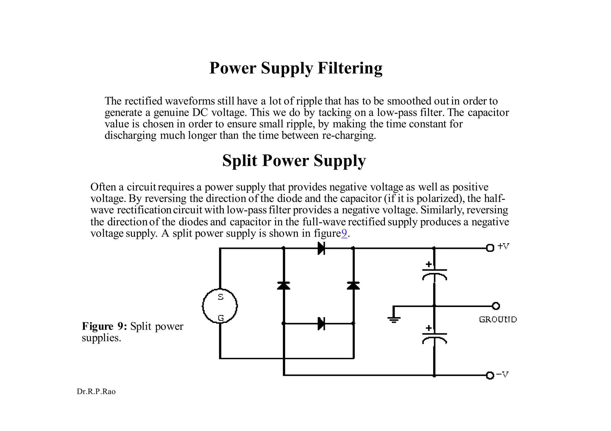 Dr.R.P.Rao
Power Supply Filtering
The rectified waveforms still have a lot of ripple that has to be smoothed out in order to
generate a genuine DC voltage. This we do by tacking on a low-pass filter. The capacitor
value is chosen in order to ensure small ripple, by making the time constant for
discharging much longer than the time between re-charging.
Split Power Supply
Often a circuitrequires a power supply that provides negative voltage as well as positive
voltage. By reversing the direction of the diode and the capacitor (if it is polarized), the half-
wave rectificationcircuit with low-passfilter provides a negative voltage. Similarly, reversing
the directionof the diodes and capacitor in the full-wave rectified supply produces a negative
voltage supply. A split power supply is shown in figure9.
Figure 9: Split power
supplies.
 