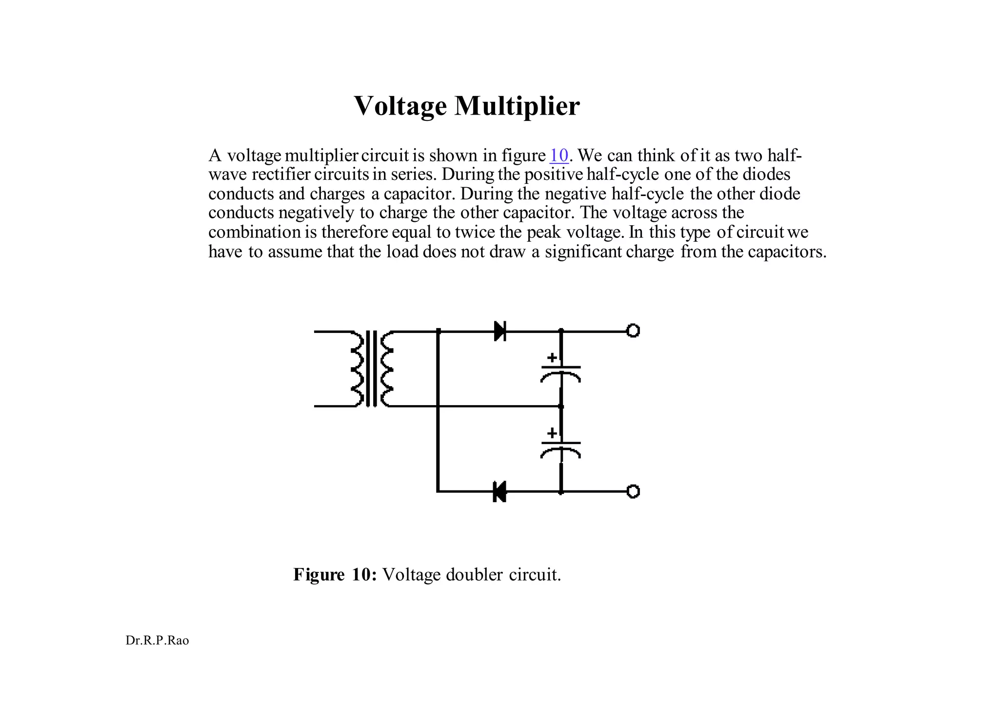 Dr.R.P.Rao
Voltage Multiplier
A voltage multipliercircuit is shown in figure 10. We can think of it as two half-
wave rectifier circuitsin series. During the positive half-cycle one of the diodes
conducts and charges a capacitor. During the negative half-cycle the other diode
conducts negatively to charge the other capacitor. The voltage across the
combination is therefore equal to twice the peak voltage. In this type of circuitwe
have to assume that the load does not draw a significant charge from the capacitors.
Figure 10: Voltage doubler circuit.
 