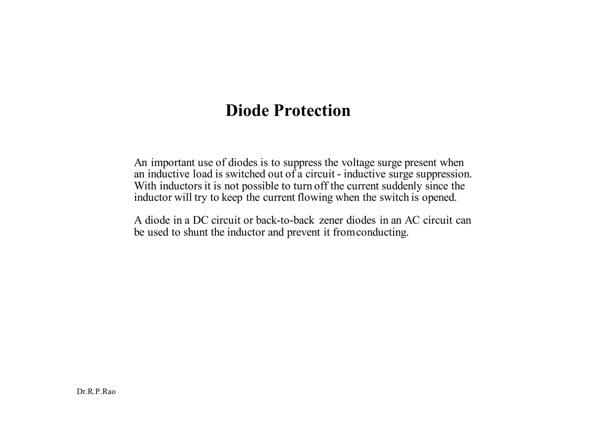 Dr.R.P.Rao
Diode Protection
An important use of diodes is to suppress the voltage surge present when
an inductive load is switched out of a circuit - inductive surge suppression.
With inductors it is not possible to turn off the current suddenly since the
inductor will try to keep the current flowing when the switch is opened.
A diode in a DC circuit or back-to-back zener diodes in an AC circuit can
be used to shunt the inductor and prevent it fromconducting.
 