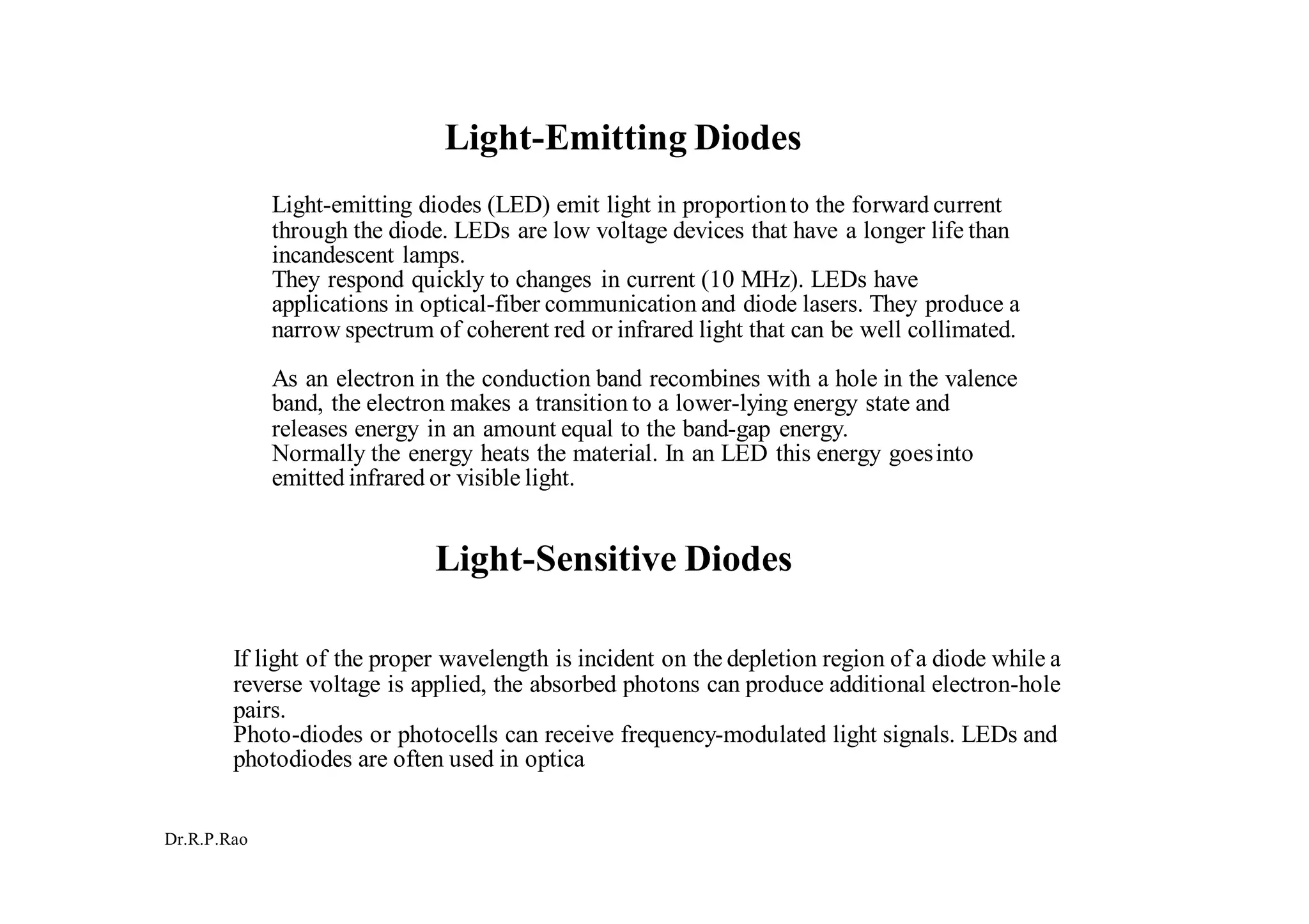 Dr.R.P.Rao
Light-Emitting Diodes
Light-emitting diodes (LED) emit light in proportionto the forward current
through the diode. LEDs are low voltage devices that have a longer life than
incandescent lamps.
They respond quickly to changes in current (10 MHz). LEDs have
applications in optical-fiber communication and diode lasers. They produce a
narrow spectrum of coherent red or infrared light that can be well collimated.
As an electron in the conduction band recombines with a hole in the valence
band, the electron makes a transition to a lower-lying energy state and
releases energy in an amount equal to the band-gap energy.
Normally the energy heats the material. In an LED this energy goesinto
emitted infrared or visible light.
Light-Sensitive Diodes
If light of the proper wavelength is incident on the depletion region of a diode while a
reverse voltage is applied, the absorbed photons can produce additional electron-hole
pairs.
Photo-diodes or photocells can receive frequency-modulated light signals. LEDs and
photodiodes are often used in optica
 
