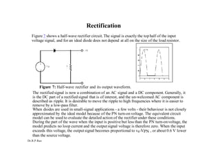 Dr.R.P.Rao
Rectification
Figure 7 shows a half-wave rectifier circuit.The signal is exactly the top half of the input
voltage signal, and for an ideal diode does not depend at all on the size of the load resistor.
Figure 7: Half-wave rectifier and its output waveform.
The rectified signal is now a combination of an AC signal and a DC component. Generally, it
is the DC part of a rectified signal that is of interest, and the un-welcomed AC component is
described as ripple. It is desirable to move the ripple to high frequencies where it is easier to
remove by a low-pass filter.
When diodes are used in small-signal applications - a few volts - their behaviour is not closely
approximated by the ideal model because of the PN turn-on voltage. The equivalent circuit
model can be used to evaluate the detailed action of the rectifier under these conditions.
During the part of the wave when the input is positive but less than the PN turn-onvoltage, the
model predicts no loop current and the outputsignal voltage is therefore zero. When the input
exceeds this voltage, the outputsignal becomes proportional to vs-VPN , or about 0.6 V lower
than the source voltage.
 