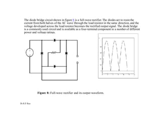 Dr.R.P.Rao
The diode bridge circuit shown in figure 8 is a full-wave rectifier.The diodes act to routethe
current from both halves of the AC wave through the load resistor in the same direction, and the
voltage developed across the load resistor becomes the rectified outputsignal. The diode bridge
is a commonly used circuit and is available as a four-terminalcomponent in a number of different
power and voltage ratings.
Figure 8: Full-wave rectifier and its output waveform.
 