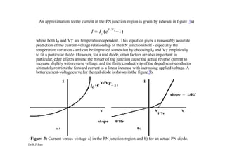 Dr.R.P.Rao
o
An approximation to the current in the PN junction region is given by (shown in figure 3a)
I  I (eV /VT
1)
where both Io and VT are temperature dependent. This equation gives a reasonably accurate
prediction of the current-voltage relationship of the PN junction itself - especially the
temperature variation - and can be improved somewhat by choosing Io and VT empirically
to fit a particular diode. However, for a real diode, other factors are also important:in
particular, edge effects around the border of the junction cause the actual reverse current to
increase slightly with reverse voltage, and the finite conductivity of the doped semi-conductor
ultimatelyrestricts the forward current to a linear increase with increasing applied voltage. A
better current-voltagecurve for the real diode is shown in the figure3b.
Figure 3: Current versus voltage a) in the PN junction region and b) for an actual PN diode.
 