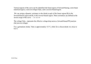 Dr.R.P.Rao
Variousregions of the curve can be identified: the linear region of forward-biasing, a non-linear
transitionregion, a turn-onvoltage (VPN ) and a reverse-biasedregion.
We can assign a dynamic resistance to the diode in each of the linear regions:Rf in the
forward-biased region and Rr in the reverse-biased region. These resistances are defined as the
inverse slope of the curve: I / R  I / V
.
The voltage VPN , represents the effective voltage drop across a forward-biased PN junction
(the turn-on voltage).
For a germanium diode, VPN is approximately 0.3 V, while for a silicon diode it is close to
0.6 V.
 