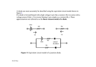 Dr.R.P.Rao
A diode can more accurately be described using the equivalent circuit model shown in
figure5.
If a diode is forward biased with a high voltage it acts like a resistor ( Rf ) in series with a
voltage source (VPN ). For reverse biasing it acts simply as a resistor (Rr ). These
approximations are referred to as the linear element model of a diode.
Figure 5: Equivalent circuit model of a junction diode.
 