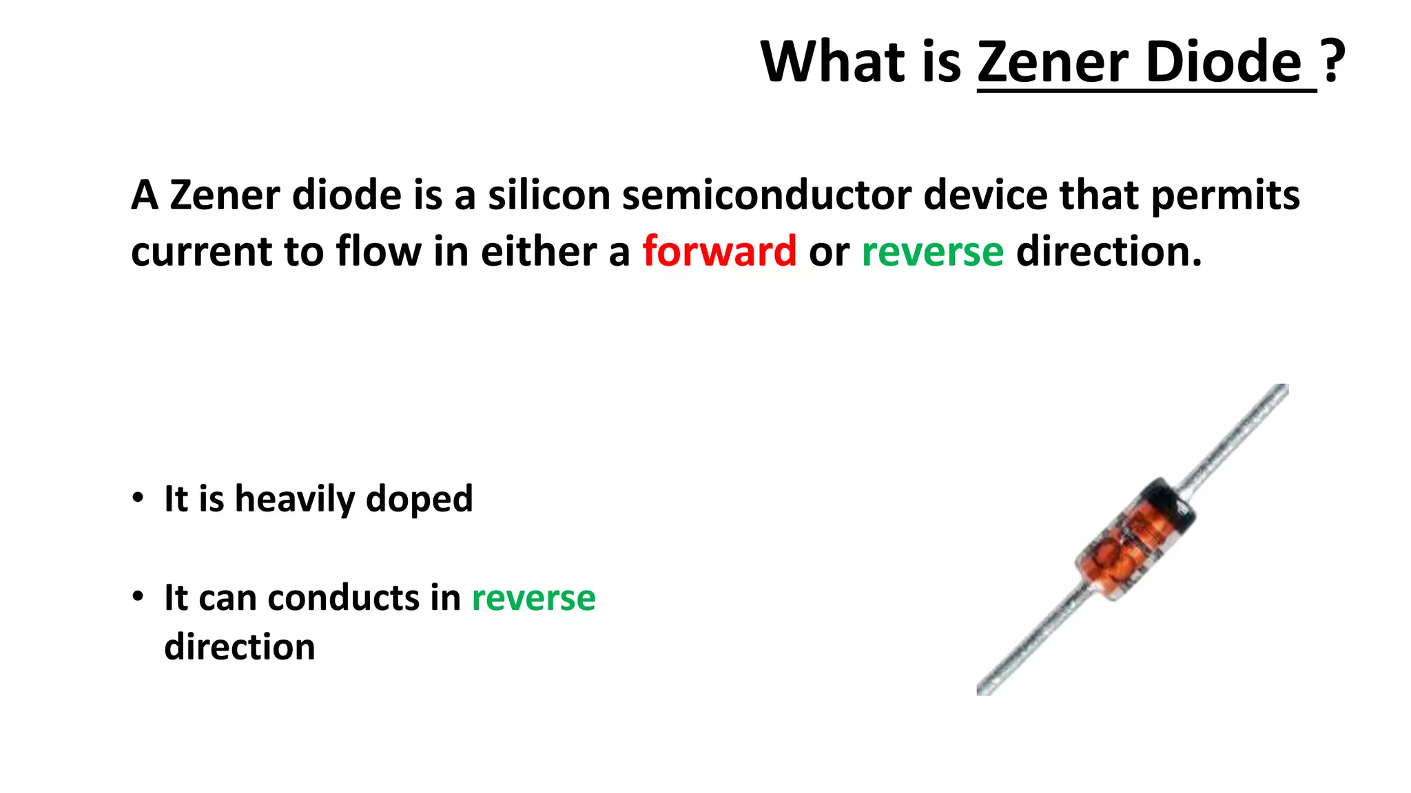 What is Zener Diode ?
A Zener diode is a silicon semiconductor device that permits
current to flow in either a forward or reverse direction.
• It is heavily doped
• It can conducts in reverse
direction
 