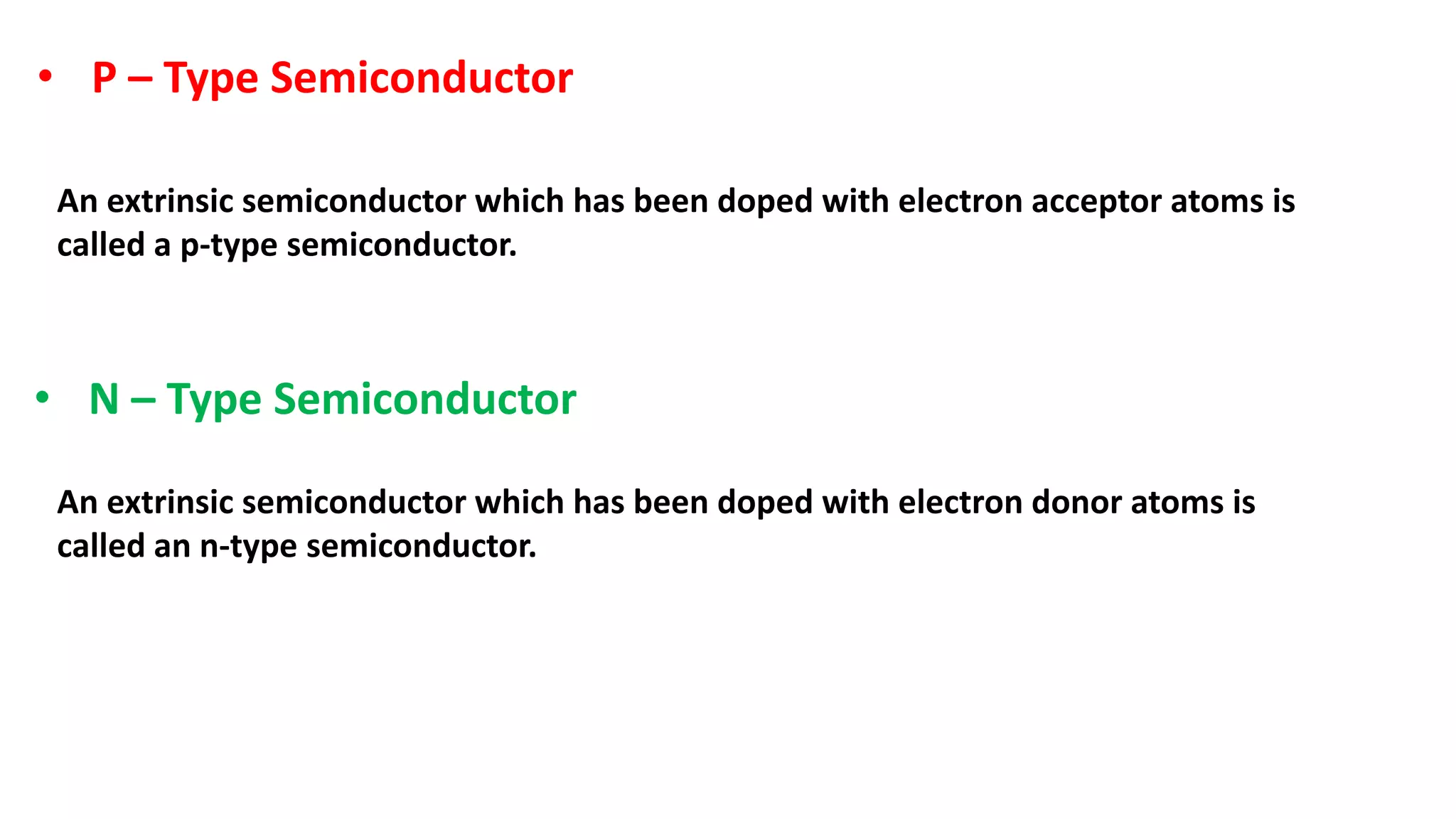 • P – Type Semiconductor
An extrinsic semiconductor which has been doped with electron acceptor atoms is
called a p-type semiconductor.
• N – Type Semiconductor
An extrinsic semiconductor which has been doped with electron donor atoms is
called an n-type semiconductor.
 