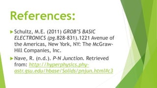 References:
 Schultz, M.E. (2011) GROB’S BASIC
ELECTRONICS (pg.828-831).1221 Avenue of
the Americas, New York, NY: The McGraw-
Hill Companies, Inc.
 Nave, R. (n.d.). P-N Junction. Retrieved
from: http://hyperphysics.phy-
astr.gsu.edu/hbase/Solids/pnjun.html#c3
 