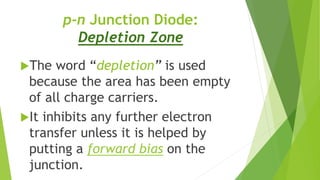 p-n Junction Diode:
Depletion Zone
The word “depletion” is used
because the area has been empty
of all charge carriers.
It inhibits any further electron
transfer unless it is helped by
putting a forward bias on the
junction.
 