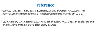 reference
• Caruso, A.N., Billa, R.B., Balaz, S., Brand, J.I. and Dowben, P.A., 2004. The
heteroisomeric diode. Journal of Physics: Condensed Matter, 16(10), p.
• L139. Colden, L.A., Corzine, S.W. and Mashanovitch, M.L., 2012. Diode lasers and
photonic integrated circuits. John Wiley & Sons.
 
