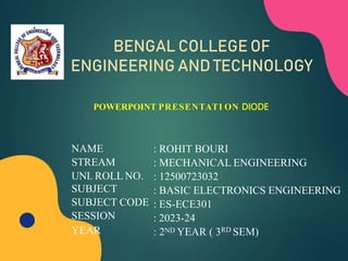 NAME
STREAM
UNI. ROLL NO.
SUBJECT
SUBJECT CODE
SESSION
YEAR
: ROHIT BOURI
: MECHANICAL ENGINEERING
: 12500723032
: BASIC ELECTRONICS ENGINEERING
: ES-ECE301
: 2023-24
: 2ND YEAR ( 3RD SEM)
POWERPOINT PRESENTATI ON DIODE
BENGAL COLLEGE OF
ENGINEERING AND TECHNOLOGY
 