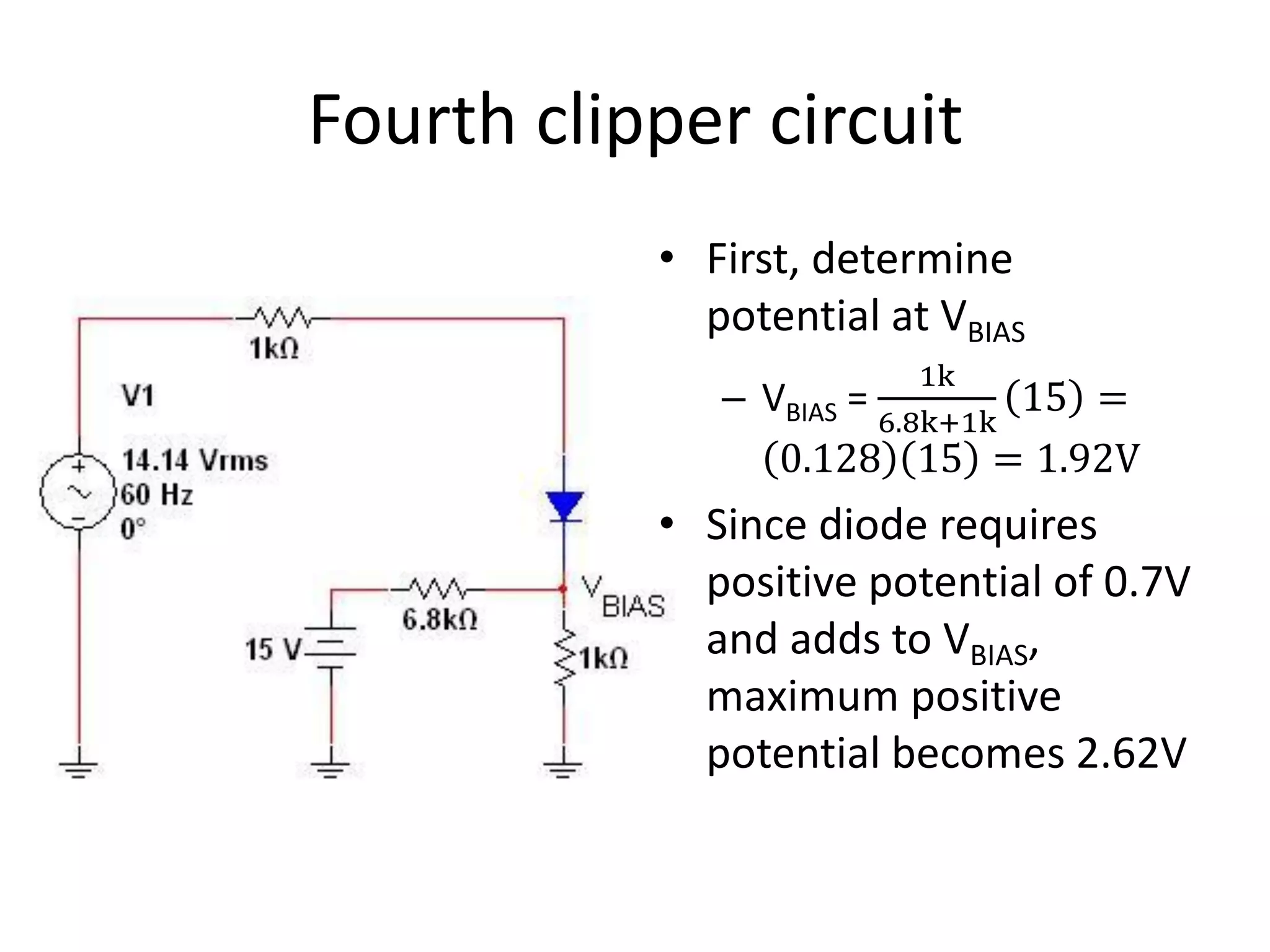 Fourth clipper circuit
           • First, determine
             potential at VBIAS
                         1k
              – VBIAS =    15 =
                      6.8k+1k
                 0.128 15 = 1.92V
           • Since diode requires
             positive potential of 0.7V
             and adds to VBIAS,
             maximum positive
             potential becomes 2.62V
 