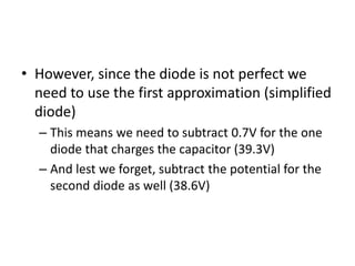 • However, since the diode is not perfect we
  need to use the first approximation (simplified
  diode)
  – This means we need to subtract 0.7V for the one
    diode that charges the capacitor (39.3V)
  – And lest we forget, subtract the potential for the
    second diode as well (38.6V)
 