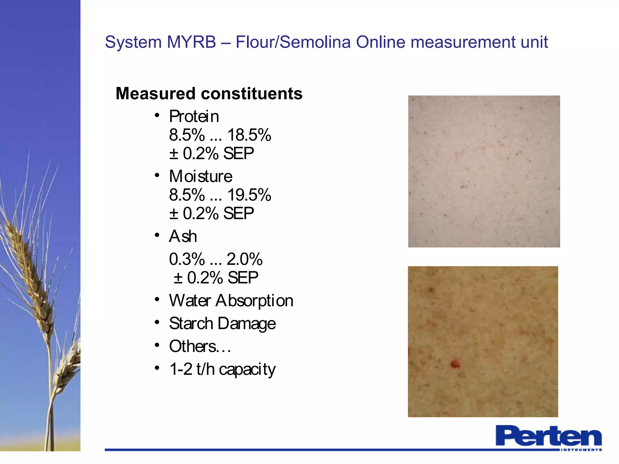 System MYRB – Flour/Semolina Online measurement unit
Measured constituents
• Protein
8.5% ... 18.5%
± 0.2% SEP
• Moisture
8.5% ... 19.5%
± 0.2% SEP
• Ash
0.3% ... 2.0%
± 0.2% SEP
• Water Absorption
• Starch Damage
• Others…
• 1-2 t/h capacity
 
