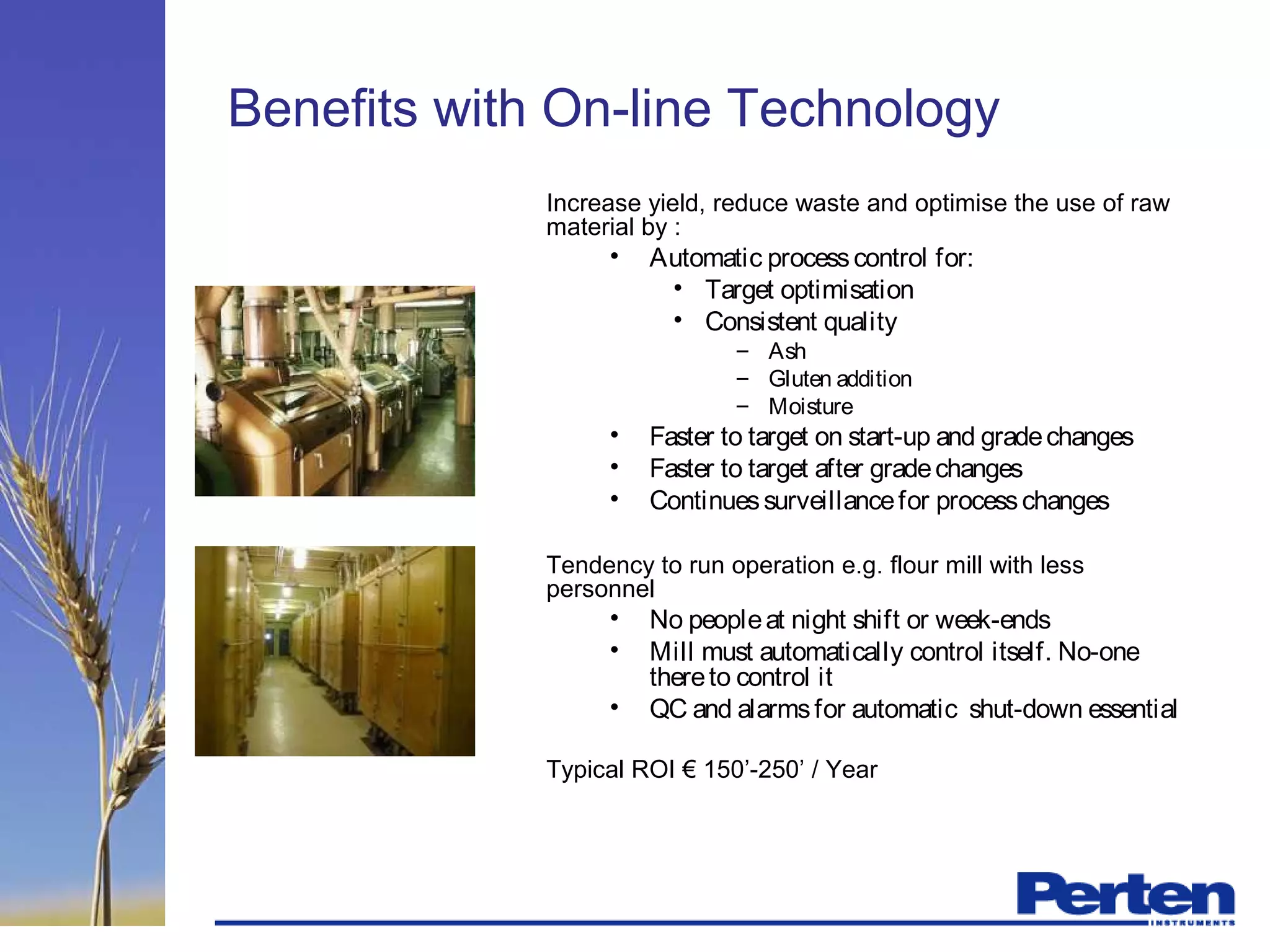 Benefits with On-line Technology
Increase yield, reduce waste and optimise the use of raw
material by :
• Automatic processcontrol for:
• Target optimisation
• Consistent quality
– Ash
– Gluten addition
– Moisture
• Faster to target on start-up and gradechanges
• Faster to target after gradechanges
• Continuessurveillancefor processchanges
Tendency to run operation e.g. flour mill with less
personnel
• No peopleat night shift or week-ends
• Mill must automatically control itself. No-one
thereto control it
• QC and alarmsfor automatic shut-down essential
Typical ROI € 150’-250’ / Year
 