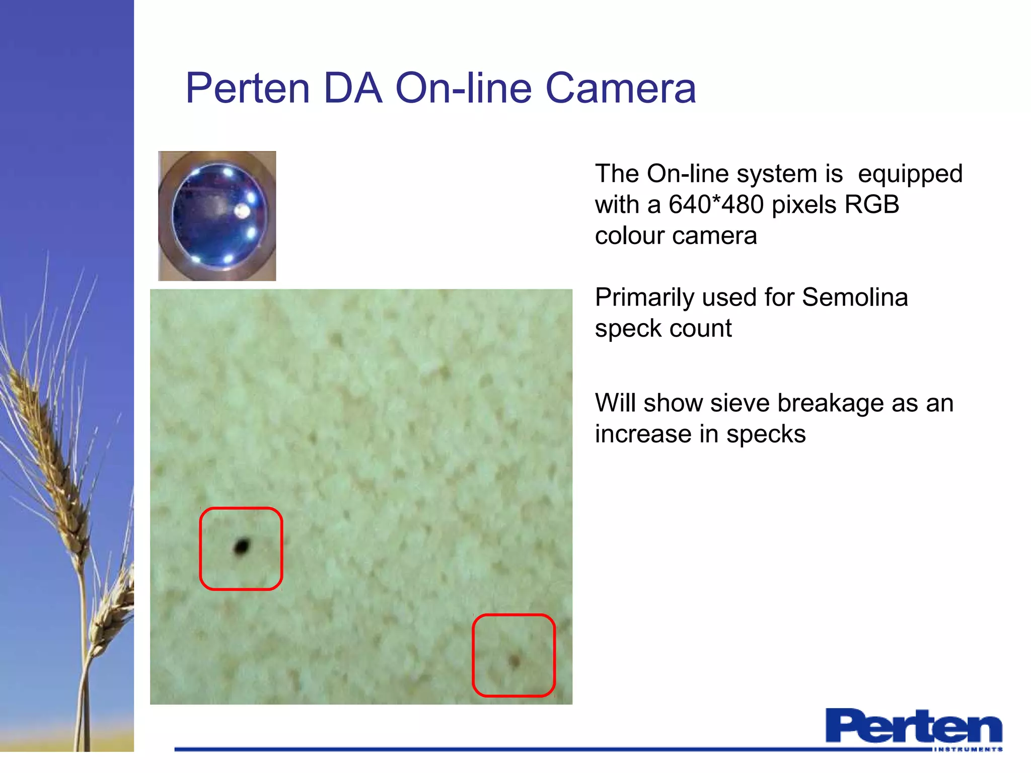 Perten DA On-line Camera
The On-line system is equipped
with a 640*480 pixels RGB
colour camera
Primarily used for Semolina
speck count
Will show sieve breakage as an
increase in specks
 