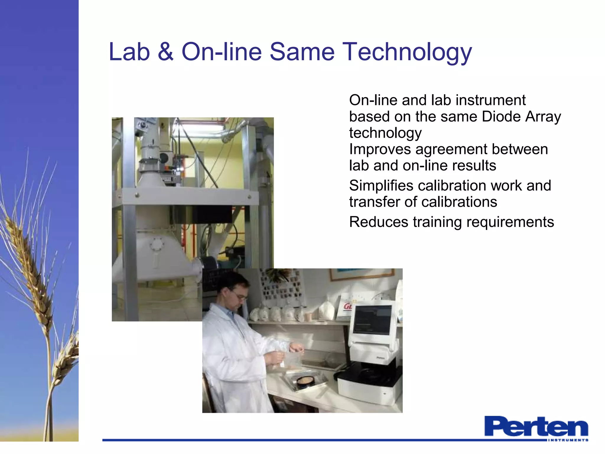 Lab & On-line Same Technology
On-line and lab instrument
based on the same Diode Array
technology
Improves agreement between
lab and on-line results
Simplifies calibration work and
transfer of calibrations
Reduces training requirements
 