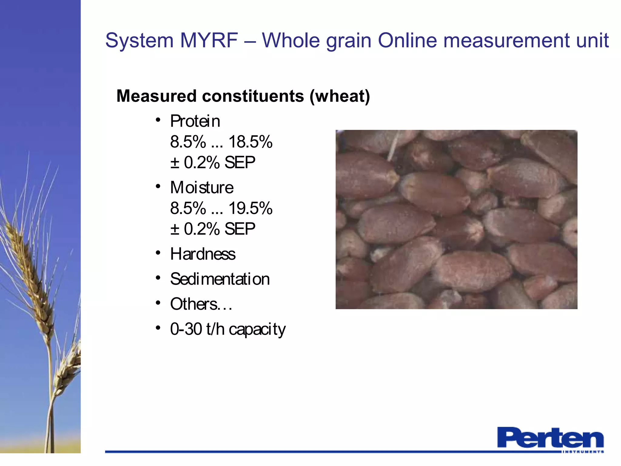 System MYRF – Whole grain Online measurement unit
Measured constituents (wheat)
• Protein
8.5% ... 18.5%
± 0.2% SEP
• Moisture
8.5% ... 19.5%
± 0.2% SEP
• Hardness
• Sedimentation
• Others…
• 0-30 t/h capacity
 