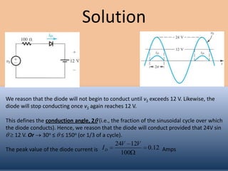 Solution



We reason that the diode will not begin to conduct until vS exceeds 12 V. Likewise, the
diode will stop conducting once vS again reaches 12 V.

This defines the conduction angle, 2 (i.e., the fraction of the sinusoidal cycle over which
the diode conducts). Hence, we reason that the diode will conduct provided that 24V sin
    12 V. Or 30o ≤ ≤ 150o (or 1/3 of a cycle).
                                             24V 12V
The peak value of the diode current is I D                 0.12 Amps
                                               100
 