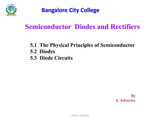 Semiconductor Diodes and Rectifiers
5.1 The Physical Principles of Semiconductor
5.2 Diodes
5.3 Diode Circuits
By
K. Adisesha
Bangalore City College
Prof. K. Adisesha
 