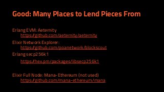 Good: Many Places to Lend Pieces From
Erlang EVM: Aeternity
https://github.com/aeternity/aeternity
Elixir Network Explorer:
https://github.com/poanetwork/blockscout
Erlang secp256k1
https://hex.pm/packages/libsecp256k1
Elixir Full Node: Mana-Ethereum (not used)
https://github.com/mana-ethereum/mana
 