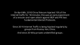 On April 8th, 2010 China Telecom hijacked 15% of the
Internet traffic for 18 minutes, this was an early experiment
of a reroute-and-open attack against BGP and PKI two
fundamental Internet Protocols.
Since 2015 Internet Traffic is being hijacked regularly by
groups from Russia, Iran, China.
And since 2018 by private unidentified groups.
 