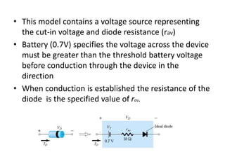 • This model contains a voltage source representing
the cut-in voltage and diode resistance (rav)
• Battery (0.7V) specifies the voltage across the device
must be greater than the threshold battery voltage
before conduction through the device in the
direction
• When conduction is established the resistance of the
diode is the specified value of rav.
 