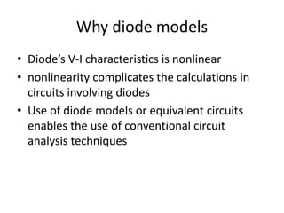 Why diode models
• Diode’s V-I characteristics is nonlinear
• nonlinearity complicates the calculations in
circuits involving diodes
• Use of diode models or equivalent circuits
enables the use of conventional circuit
analysis techniques
 