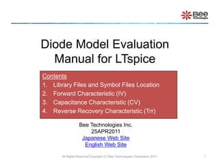 Diode Model Evaluation Manual for LTspice All Rights Reserved Copyright (C) Bee Technologies Corporation 2011 1 Contents Library Files and Symbol Files Location Forward Characteristic (IV) Capacitance Characteristic (CV) Reverse Recovery Characteristic (Trr) Bee Technologies Inc. 25APR2011 Japanese Web Site English Web Site 