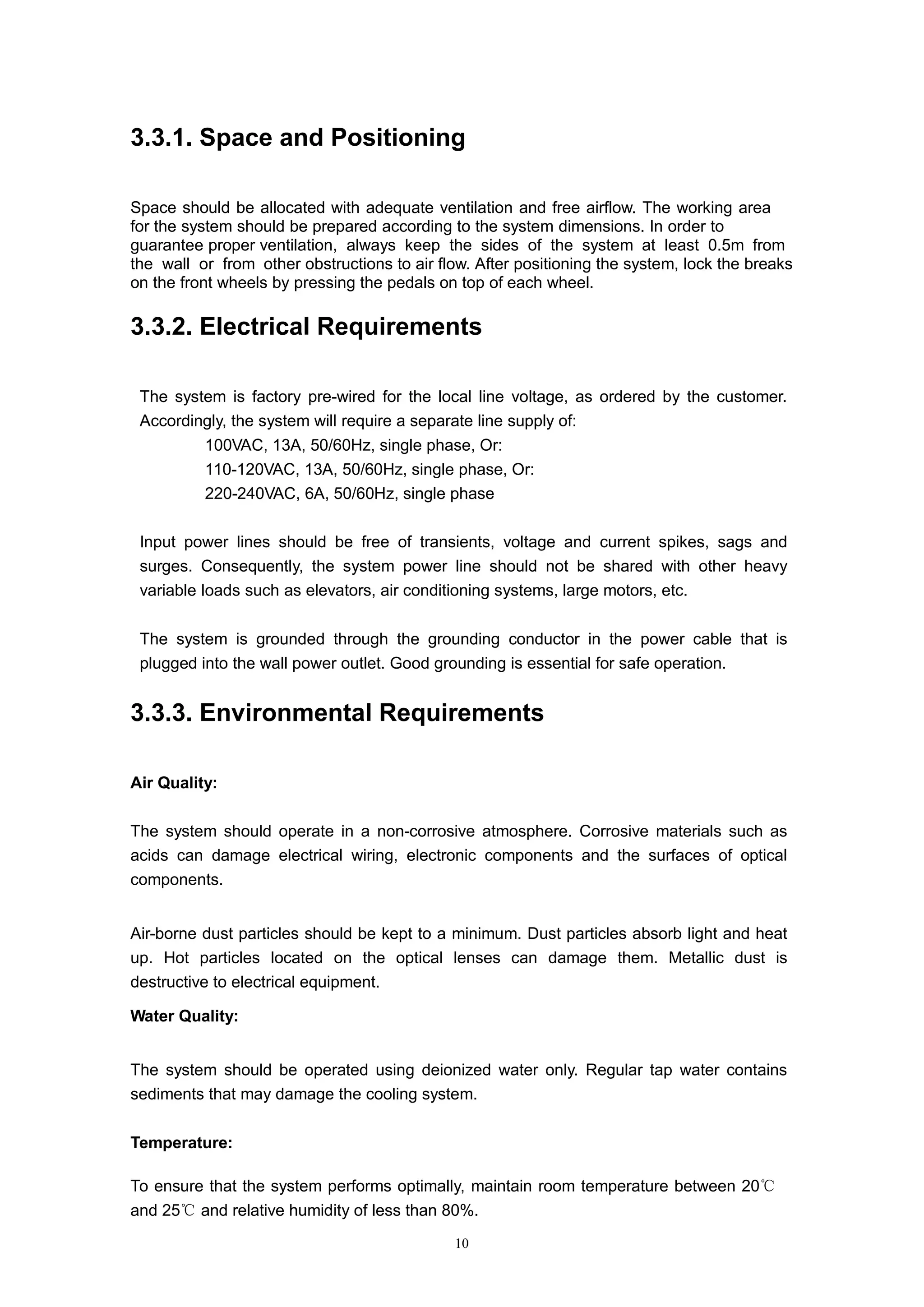 10
3.3.1. Space and Positioning
Space should be allocated with adequate ventilation and free airflow. The working area
for the system should be prepared according to the system dimensions. In order to
guarantee proper ventilation, always keep the sides of the system at least 0.5m from
the wall or from other obstructions to air flow. After positioning the system, lock the breaks
on the front wheels by pressing the pedals on top of each wheel.
3.3.2. Electrical Requirements
The system is factory pre-wired for the local line voltage, as ordered by the customer.
Accordingly, the system will require a separate line supply of:
 100VAC, 13A, 50/60Hz, single phase, Or:
 110-120VAC, 13A, 50/60Hz, single phase, Or:
 220-240VAC, 6A, 50/60Hz, single phase
Input power lines should be free of transients, voltage and current spikes, sags and
surges. Consequently, the system power line should not be shared with other heavy
variable loads such as elevators, air conditioning systems, large motors, etc.
The system is grounded through the grounding conductor in the power cable that is
plugged into the wall power outlet. Good grounding is essential for safe operation.
3.3.3. Environmental Requirements
Air Quality:
The system should operate in a non-corrosive atmosphere. Corrosive materials such as
acids can damage electrical wiring, electronic components and the surfaces of optical
components.
Air-borne dust particles should be kept to a minimum. Dust particles absorb light and heat
up. Hot particles located on the optical lenses can damage them. Metallic dust is
destructive to electrical equipment.
Water Quality:
The system should be operated using deionized water only. Regular tap water contains
sediments that may damage the cooling system.
Temperature:
To ensure that the system performs optimally, maintain room temperature between 20℃
and 25 a℃ nd relative humidity of less than 80%.
 