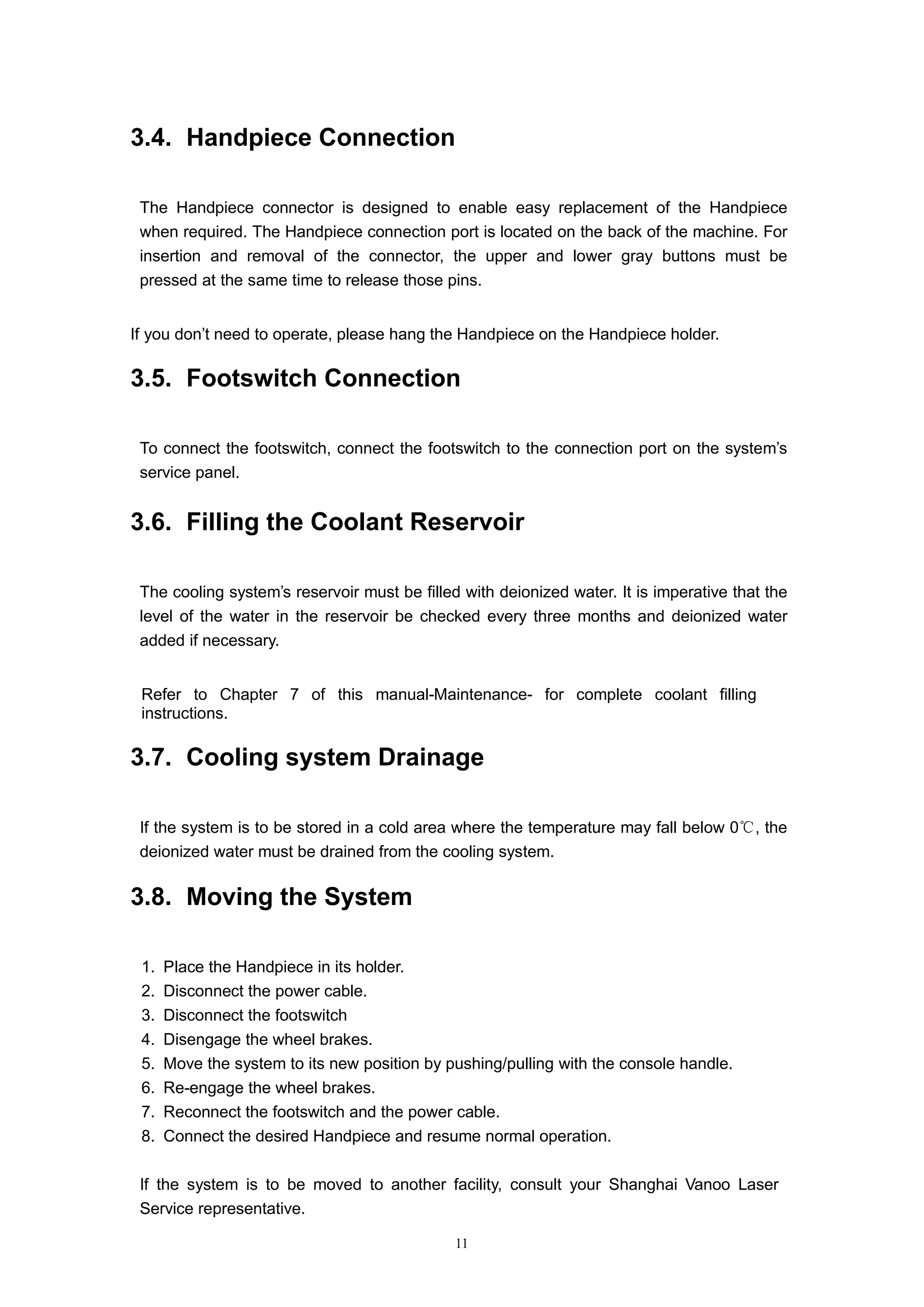 11
3.4. Handpiece Connection
The Handpiece connector is designed to enable easy replacement of the Handpiece
when required. The Handpiece connection port is located on the back of the machine. For
insertion and removal of the connector, the upper and lower gray buttons must be
pressed at the same time to release those pins.
If you don’t need to operate, please hang the Handpiece on the Handpiece holder.
3.5. Footswitch Connection
To connect the footswitch, connect the footswitch to the connection port on the system’s
service panel.
3.6. Filling the Coolant Reservoir
The cooling system’s reservoir must be filled with deionized water. It is imperative that the
level of the water in the reservoir be checked every three months and deionized water
added if necessary.
Refer to Chapter 7 of this manual-Maintenance- for complete coolant filling
instructions.
3.7. Cooling system Drainage
If the system is to be stored in a cold area where the temperature may fall below 0 ,℃ the
deionized water must be drained from the cooling system.
3.8. Moving the System
1. Place the Handpiece in its holder.
2. Disconnect the power cable.
3. Disconnect the footswitch
4. Disengage the wheel brakes.
5. Move the system to its new position by pushing/pulling with the console handle.
6. Re-engage the wheel brakes.
7. Reconnect the footswitch and the power cable.
8. Connect the desired Handpiece and resume normal operation.
If the system is to be moved to another facility, consult your Shanghai Vanoo Laser
Service representative.
 
