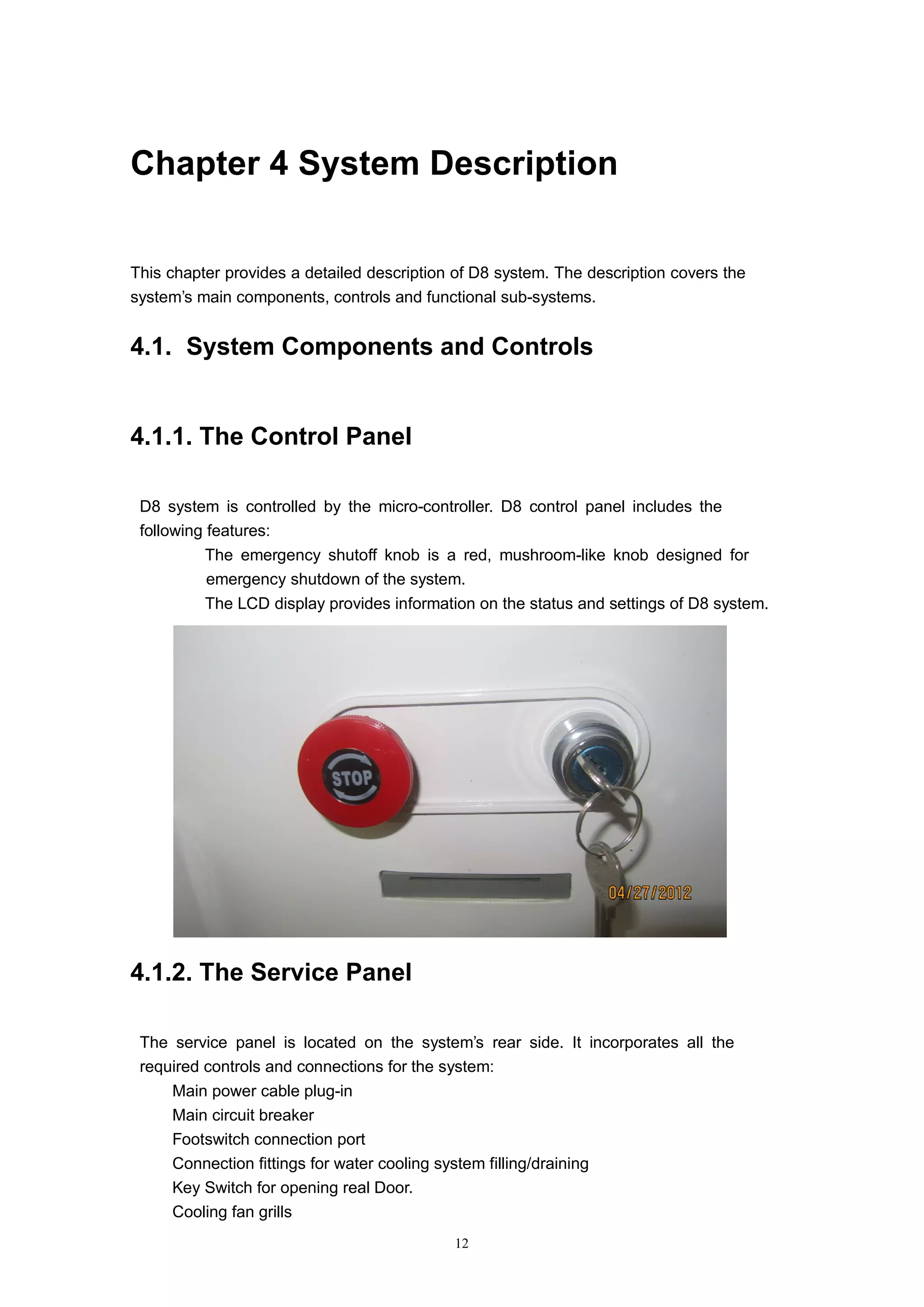 12
Chapter 4 System Description
This chapter provides a detailed description of D8 system. The description covers the
system’s main components, controls and functional sub-systems.
4.1. System Components and Controls
4.1.1. The Control Panel
D8 system is controlled by the micro-controller. D8 control panel includes the
following features:
 The emergency shutoff knob is a red, mushroom-like knob designed for
emergency shutdown of the system.
 The LCD display provides information on the status and settings of D8 system.
4.1.2. The Service Panel
The service panel is located on the system’s rear side. It incorporates all the
required controls and connections for the system:
 Main power cable plug-in
 Main circuit breaker
 Footswitch connection port
 Connection fittings for water cooling system filling/draining
 Key Switch for opening real Door.
 Cooling fan grills
 