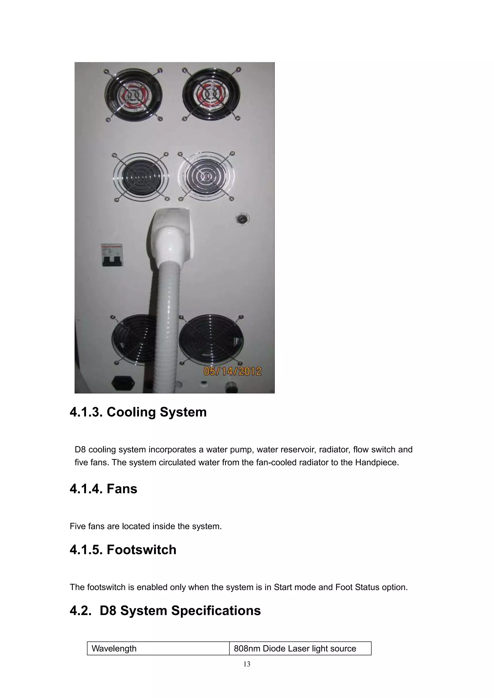 13
4.1.3. Cooling System
D8 cooling system incorporates a water pump, water reservoir, radiator, flow switch and
five fans. The system circulated water from the fan-cooled radiator to the Handpiece.
4.1.4. Fans
Five fans are located inside the system.
4.1.5. Footswitch
The footswitch is enabled only when the system is in Start mode and Foot Status option.
4.2. D8 System Specifications
Wavelength 808nm Diode Laser light source
 