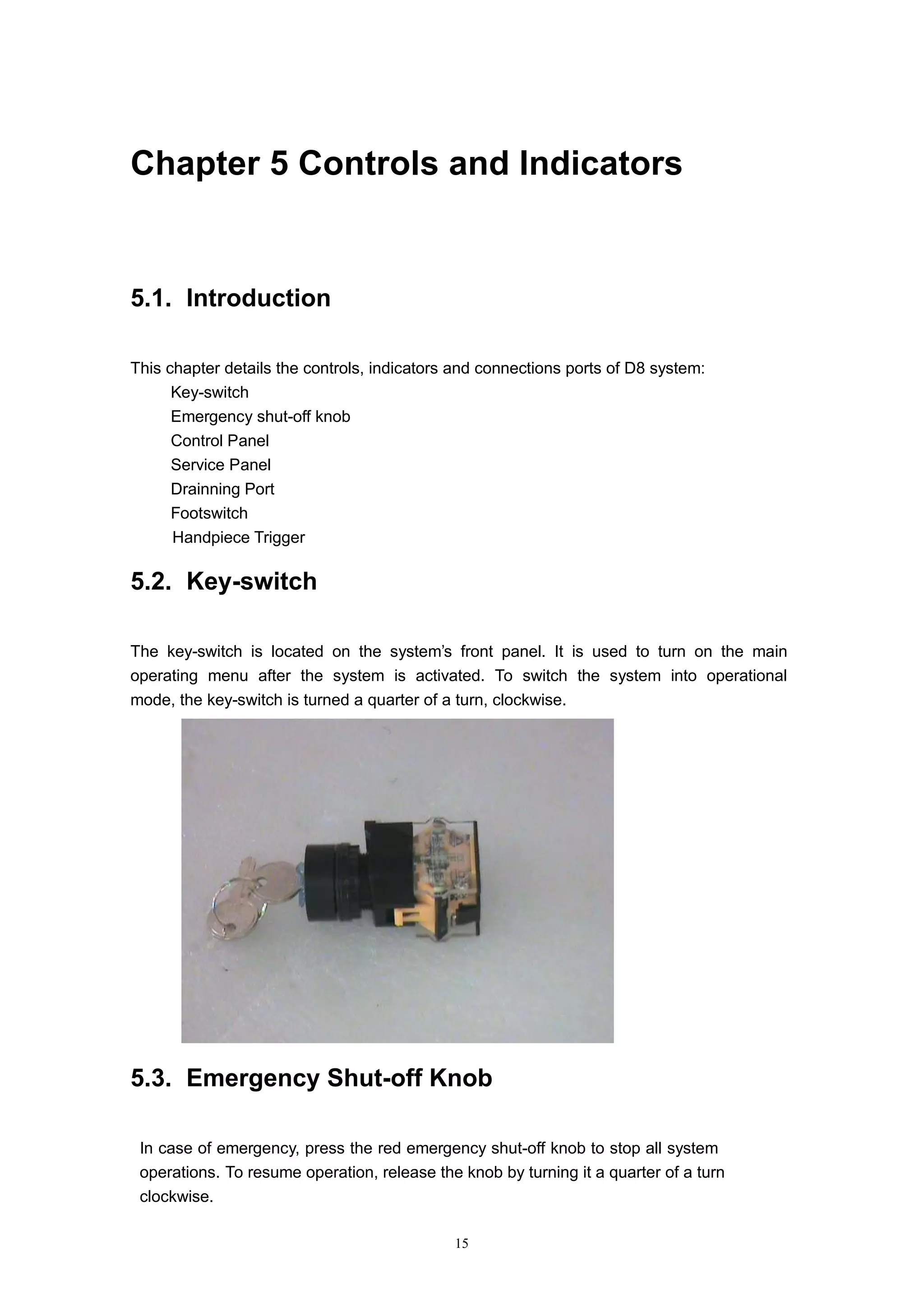 15
Chapter 5 Controls and Indicators
5.1. Introduction
This chapter details the controls, indicators and connections ports of D8 system:
 Key-switch
 Emergency shut-off knob
 Control Panel
 Service Panel
 Drainning Port
 Footswitch
 Handpiece Trigger
5.2. Key-switch
The key-switch is located on the system’s front panel. It is used to turn on the main
operating menu after the system is activated. To switch the system into operational
mode, the key-switch is turned a quarter of a turn, clockwise.
5.3. Emergency Shut-off Knob
In case of emergency, press the red emergency shut-off knob to stop all system
operations. To resume operation, release the knob by turning it a quarter of a turn
clockwise.
 
