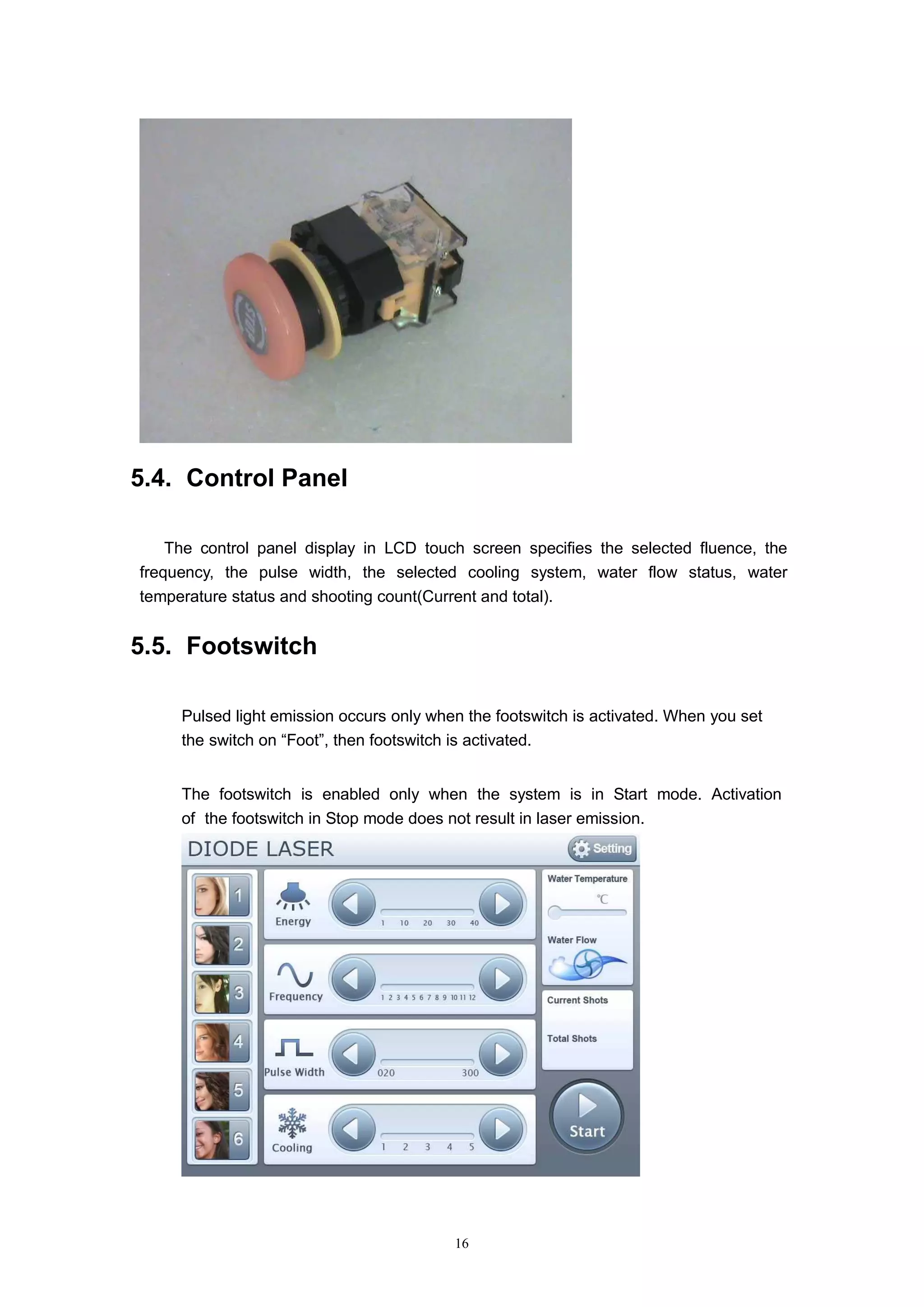 16
5.4. Control Panel
The control panel display in LCD touch screen specifies the selected fluence, the
frequency, the pulse width, the selected cooling system, water flow status, water
temperature status and shooting count(Current and total).
5.5. Footswitch
Pulsed light emission occurs only when the footswitch is activated. When you set
the switch on “Foot”, then footswitch is activated.
The footswitch is enabled only when the system is in Start mode. Activation
of the footswitch in Stop mode does not result in laser emission.
 
